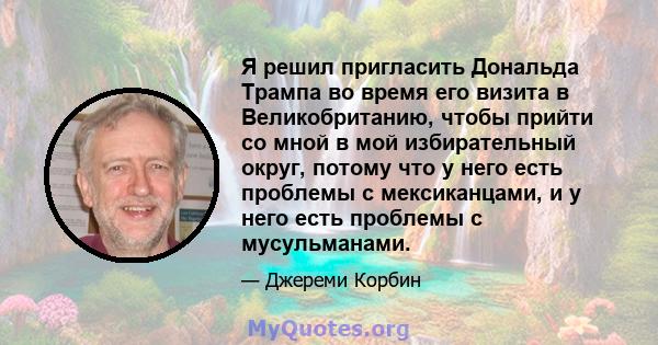 Я решил пригласить Дональда Трампа во время его визита в Великобританию, чтобы прийти со мной в мой избирательный округ, потому что у него есть проблемы с мексиканцами, и у него есть проблемы с мусульманами.