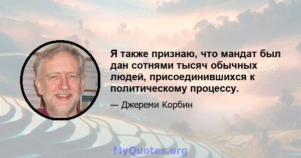 Я также признаю, что мандат был дан сотнями тысяч обычных людей, присоединившихся к политическому процессу.