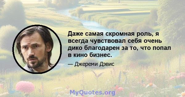 Даже самая скромная роль, я всегда чувствовал себя очень дико благодарен за то, что попал в кино бизнес.