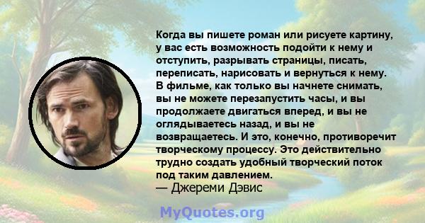 Когда вы пишете роман или рисуете картину, у вас есть возможность подойти к нему и отступить, разрывать страницы, писать, переписать, нарисовать и вернуться к нему. В фильме, как только вы начнете снимать, вы не можете