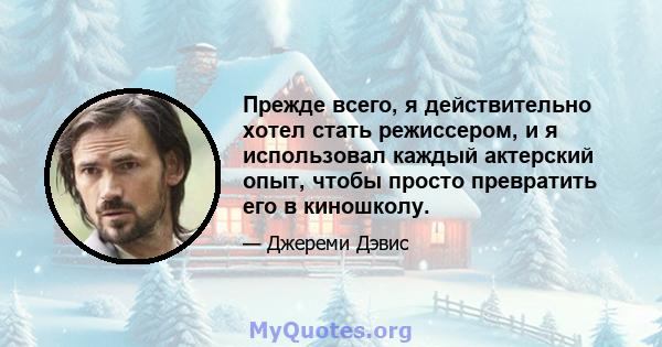 Прежде всего, я действительно хотел стать режиссером, и я использовал каждый актерский опыт, чтобы просто превратить его в киношколу.