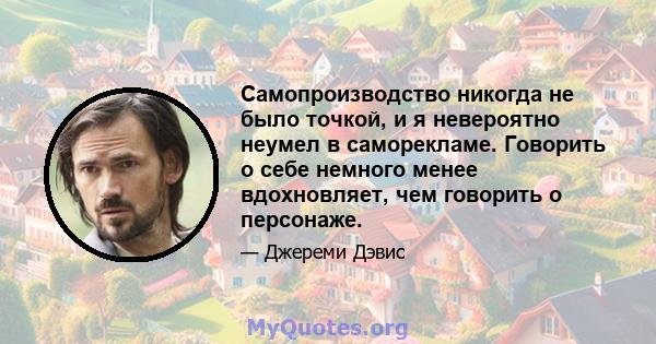 Самопроизводство никогда не было точкой, и я невероятно неумел в саморекламе. Говорить о себе немного менее вдохновляет, чем говорить о персонаже.