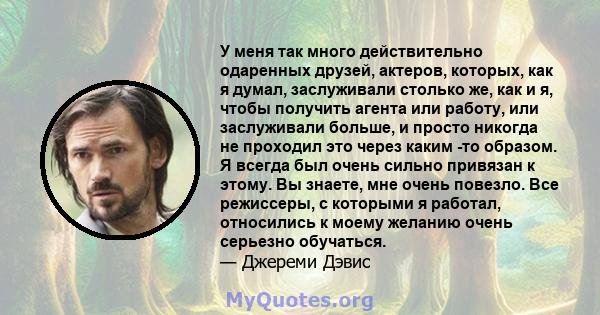 У меня так много действительно одаренных друзей, актеров, которых, как я думал, заслуживали столько же, как и я, чтобы получить агента или работу, или заслуживали больше, и просто никогда не проходил это через каким -то 