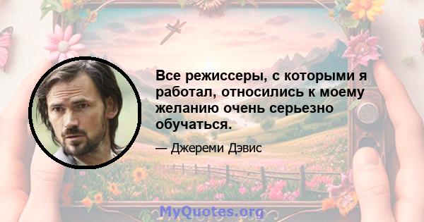 Все режиссеры, с которыми я работал, относились к моему желанию очень серьезно обучаться.