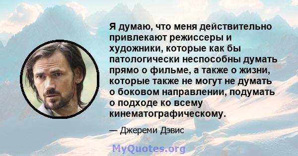 Я думаю, что меня действительно привлекают режиссеры и художники, которые как бы патологически неспособны думать прямо о фильме, а также о жизни, которые также не могут не думать о боковом направлении, подумать о