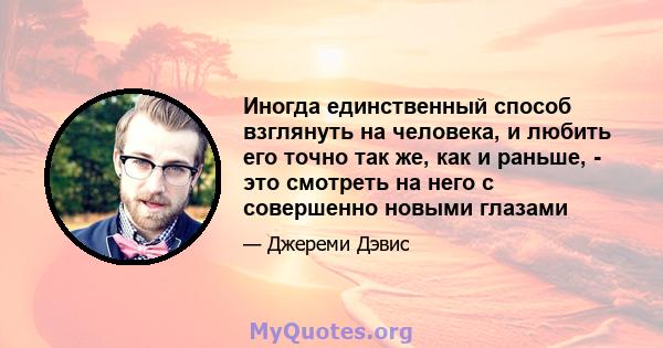 Иногда единственный способ взглянуть на человека, и любить его точно так же, как и раньше, - это смотреть на него с совершенно новыми глазами