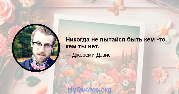 Никогда не пытайся быть кем -то, кем ты нет.