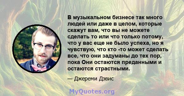 В музыкальном бизнесе так много людей или даже в целом, которые скажут вам, что вы не можете сделать то или что только потому, что у вас еще не было успеха, но я чувствую, что кто -то может сделать все, что они задуманы 