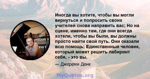 Иногда вы хотите, чтобы вы могли вернуться и попросить своих учителей снова направить вас; Но на сцене, именно там, где они всегда хотели, чтобы вы были, вы должны просто найти свой путь. Они оказали всю помощь;