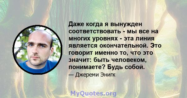 Даже когда я вынужден соответствовать - мы все на многих уровнях - эта линия является окончательной. Это говорит именно то, что это значит: быть человеком, понимаете? Будь собой.