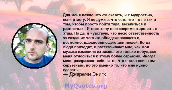 Для меня важно что -то сказать, и с мудростью, если я могу. Я не думаю, что есть что -то не так в том, чтобы просто пойти туда, веселиться и развлечься. Я тоже хочу поэкспериментировать с этим. Но да, я чувствую, что