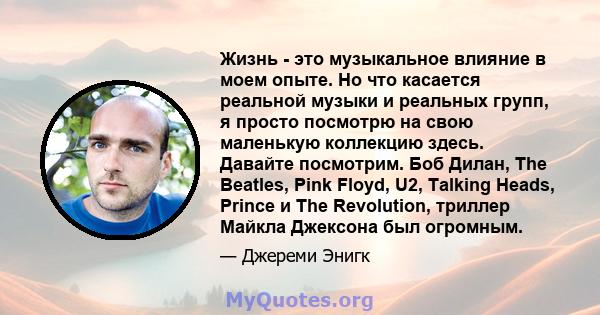 Жизнь - это музыкальное влияние в моем опыте. Но что касается реальной музыки и реальных групп, я просто посмотрю на свою маленькую коллекцию здесь. Давайте посмотрим. Боб Дилан, The Beatles, Pink Floyd, U2, Talking