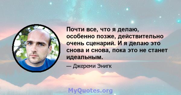 Почти все, что я делаю, особенно позже, действительно очень сценарий. И я делаю это снова и снова, пока это не станет идеальным.