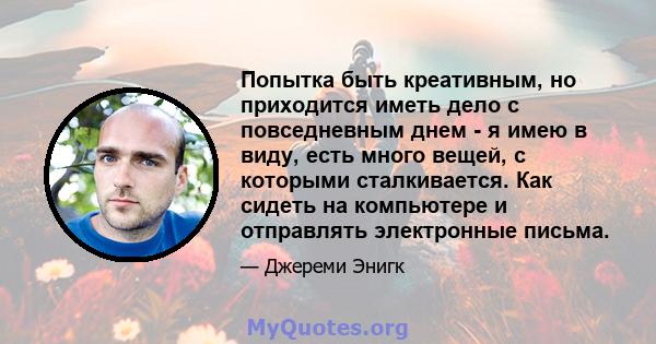 Попытка быть креативным, но приходится иметь дело с повседневным днем ​​- я имею в виду, есть много вещей, с которыми сталкивается. Как сидеть на компьютере и отправлять электронные письма.