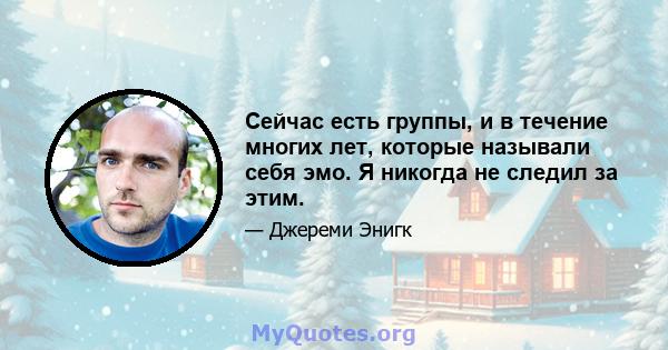 Сейчас есть группы, и в течение многих лет, которые называли себя эмо. Я никогда не следил за этим.