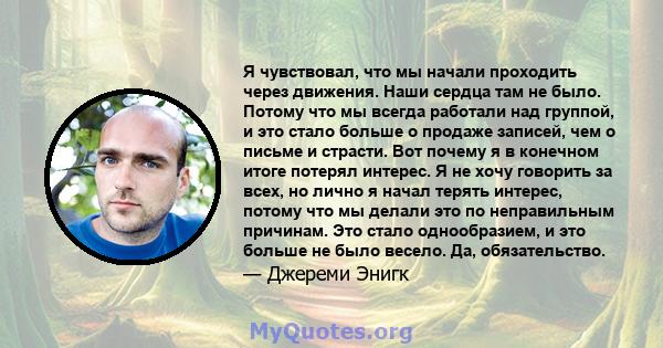 Я чувствовал, что мы начали проходить через движения. Наши сердца там не было. Потому что мы всегда работали над группой, и это стало больше о продаже записей, чем о письме и страсти. Вот почему я в конечном итоге