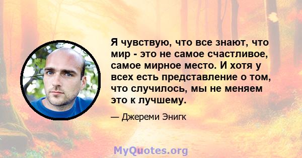 Я чувствую, что все знают, что мир - это не самое счастливое, самое мирное место. И хотя у всех есть представление о том, что случилось, мы не меняем это к лучшему.