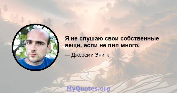 Я не слушаю свои собственные вещи, если не пил много.