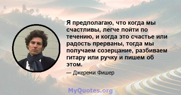 Я предполагаю, что когда мы счастливы, легче пойти по течению, и когда это счастье или радость прерваны, тогда мы получаем созерцание, разбиваем гитару или ручку и пишем об этом.