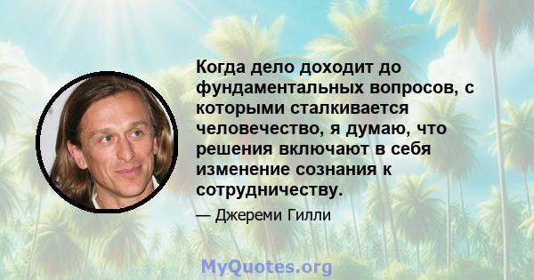 Когда дело доходит до фундаментальных вопросов, с которыми сталкивается человечество, я думаю, что решения включают в себя изменение сознания к сотрудничеству.