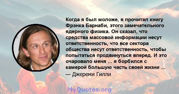 Когда я был моложе, я прочитал книгу Фрэнка Барнаби, этого замечательного ядерного физика. Он сказал, что средства массовой информации несут ответственность, что все сектора общества несут ответственность, чтобы