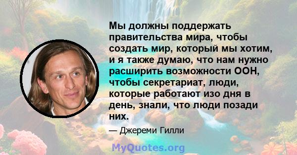 Мы должны поддержать правительства мира, чтобы создать мир, который мы хотим, и я также думаю, что нам нужно расширить возможности ООН, чтобы секретариат, люди, которые работают изо дня в день, знали, что люди позади