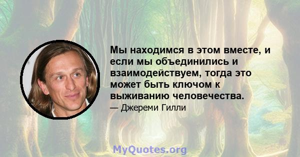 Мы находимся в этом вместе, и если мы объединились и взаимодействуем, тогда это может быть ключом к выживанию человечества.