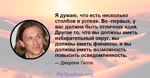 Я думаю, что есть несколько столбов в успехе. Во -первых, у вас должна быть отличная идея. Другое то, что вы должны иметь избирательный округ, вы должны иметь финансы, и вы должны иметь возможность повысить