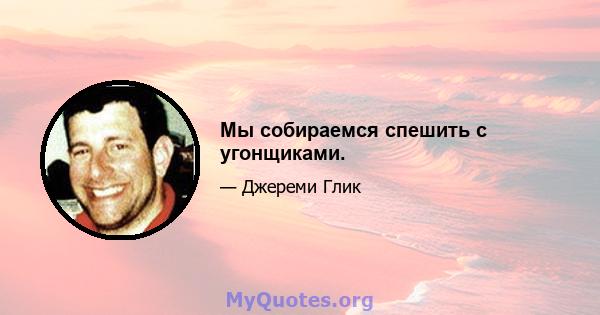 Мы собираемся спешить с угонщиками.