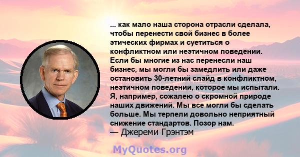 ... как мало наша сторона отрасли сделала, чтобы перенести свой бизнес в более этических фирмах и суетиться о конфликтном или неэтичном поведении. Если бы многие из нас перенесли наш бизнес, мы могли бы замедлить или