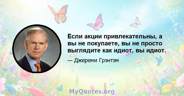 Если акции привлекательны, а вы не покупаете, вы не просто выглядите как идиот, вы идиот.