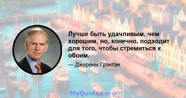 Лучше быть удачливым, чем хорошим, но, конечно, подходит для того, чтобы стремиться к обоим.