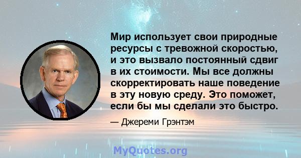 Мир использует свои природные ресурсы с тревожной скоростью, и это вызвало постоянный сдвиг в их стоимости. Мы все должны скорректировать наше поведение в эту новую среду. Это поможет, если бы мы сделали это быстро.