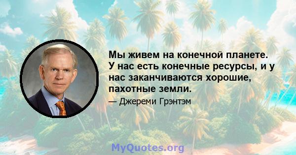 Мы живем на конечной планете. У нас есть конечные ресурсы, и у нас заканчиваются хорошие, пахотные земли.