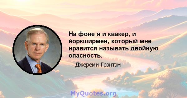 На фоне я и квакер, и йоркширмен, который мне нравится называть двойную опасность.