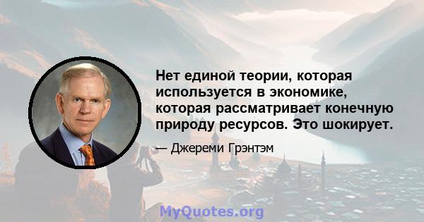 Нет единой теории, которая используется в экономике, которая рассматривает конечную природу ресурсов. Это шокирует.