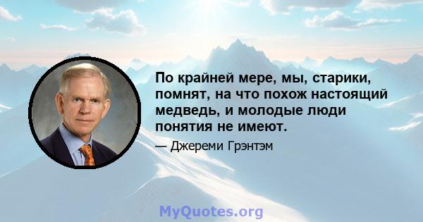 По крайней мере, мы, старики, помнят, на что похож настоящий медведь, и молодые люди понятия не имеют.