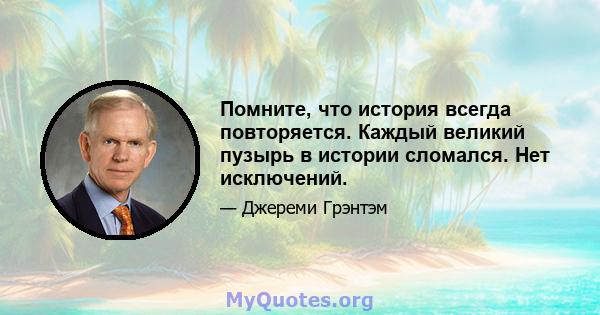 Помните, что история всегда повторяется. Каждый великий пузырь в истории сломался. Нет исключений.