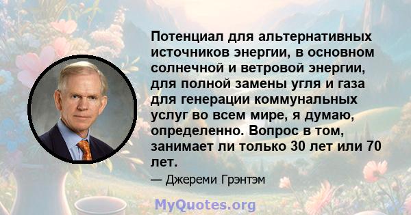 Потенциал для альтернативных источников энергии, в основном солнечной и ветровой энергии, для полной замены угля и газа для генерации коммунальных услуг во всем мире, я думаю, определенно. Вопрос в том, занимает ли