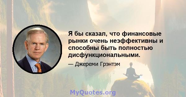 Я бы сказал, что финансовые рынки очень неэффективны и способны быть полностью дисфункциональными.