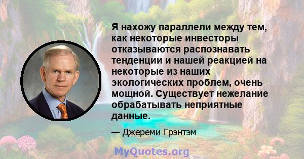 Я нахожу параллели между тем, как некоторые инвесторы отказываются распознавать тенденции и нашей реакцией на некоторые из наших экологических проблем, очень мощной. Существует нежелание обрабатывать неприятные данные.