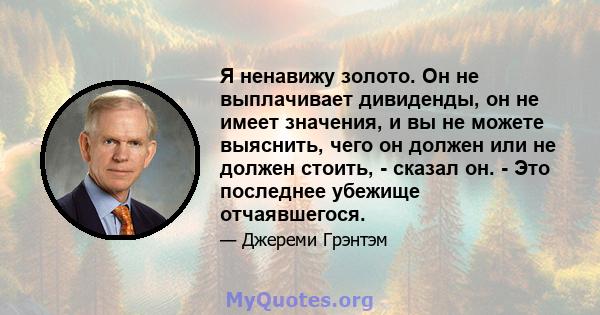 Я ненавижу золото. Он не выплачивает дивиденды, он не имеет значения, и вы не можете выяснить, чего он должен или не должен стоить, - сказал он. - Это последнее убежище отчаявшегося.