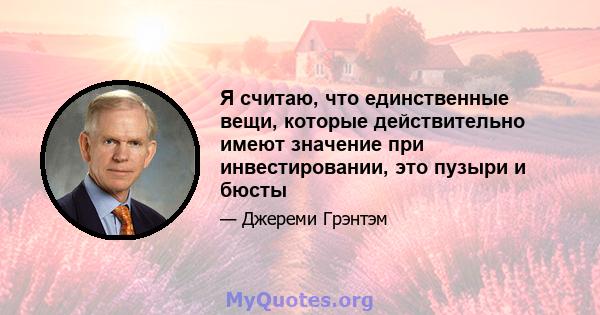 Я считаю, что единственные вещи, которые действительно имеют значение при инвестировании, это пузыри и бюсты