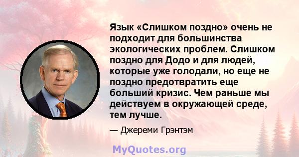 Язык «Слишком поздно» очень не подходит для большинства экологических проблем. Слишком поздно для Додо и для людей, которые уже голодали, но еще не поздно предотвратить еще больший кризис. Чем раньше мы действуем в