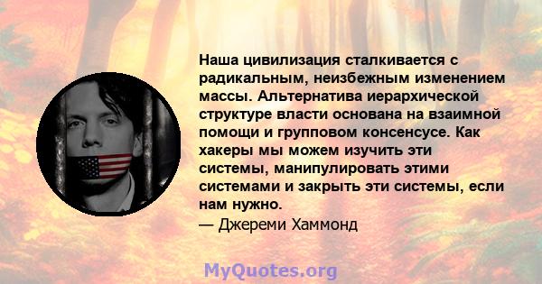 Наша цивилизация сталкивается с радикальным, неизбежным изменением массы. Альтернатива иерархической структуре власти основана на взаимной помощи и групповом консенсусе. Как хакеры мы можем изучить эти системы,