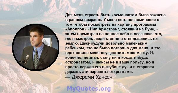 Для меня страсть быть космонавтом была зажжена в раннем возрасте. У меня есть воспоминание о том, чтобы посмотреть на картину программы «Аполлон» - Нил Армстронг, стоящий на Луне, - затем посмотрел на ночное небо и