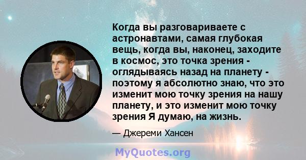 Когда вы разговариваете с астронавтами, самая глубокая вещь, когда вы, наконец, заходите в космос, это точка зрения - оглядываясь назад на планету - поэтому я абсолютно знаю, что это изменит мою точку зрения на нашу