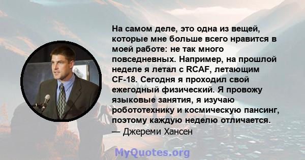 На самом деле, это одна из вещей, которые мне больше всего нравится в моей работе: не так много повседневных. Например, на прошлой неделе я летал с RCAF, летающим CF-18. Сегодня я проходил свой ежегодный физический. Я