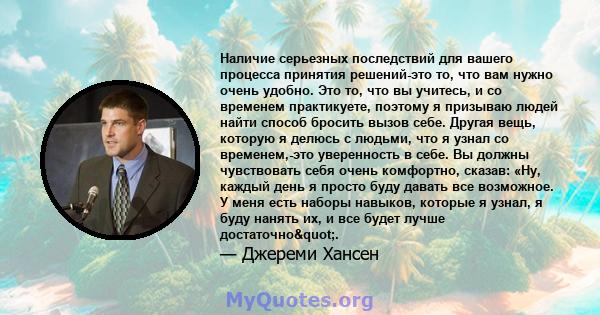 Наличие серьезных последствий для вашего процесса принятия решений-это то, что вам нужно очень удобно. Это то, что вы учитесь, и со временем практикуете, поэтому я призываю людей найти способ бросить вызов себе. Другая