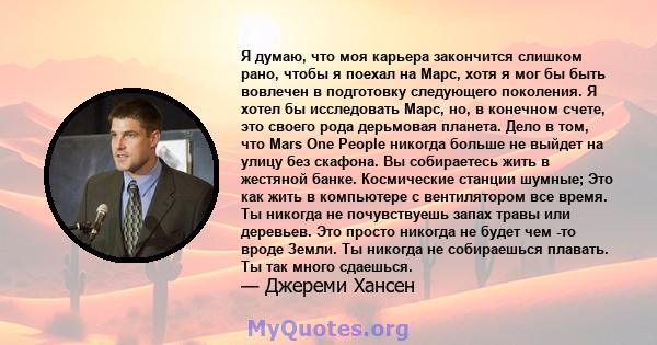 Я думаю, что моя карьера закончится слишком рано, чтобы я поехал на Марс, хотя я мог бы быть вовлечен в подготовку следующего поколения. Я хотел бы исследовать Марс, но, в конечном счете, это своего рода дерьмовая